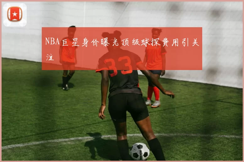 NBA巨星身价曝光顶级球探费用引关注