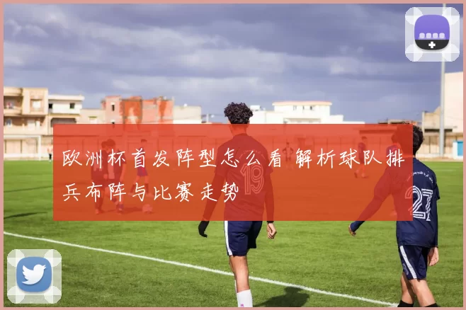 欧洲杯首发阵型怎么看 解析球队排兵布阵与比赛走势