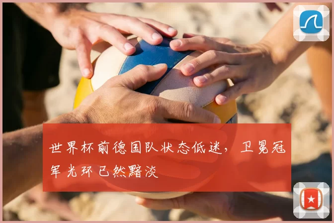 世界杯前德国队状态低迷，卫冕冠军光环已然黯淡