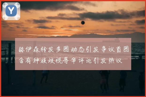 赫伊森转发多图动态引发争议首图含有种族歧视辱华评论引发热议