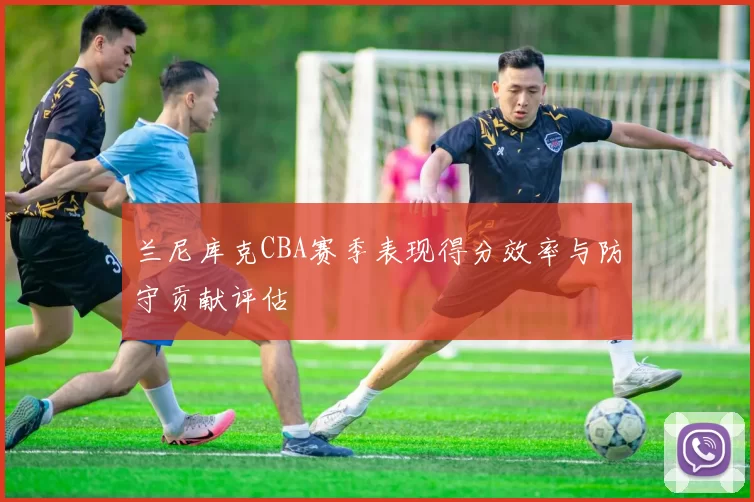 兰尼库克CBA赛季表现得分效率与防守贡献评估