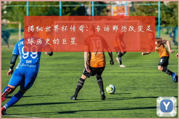 揭秘世界杯传奇：专访那些改变足球历史的巨星