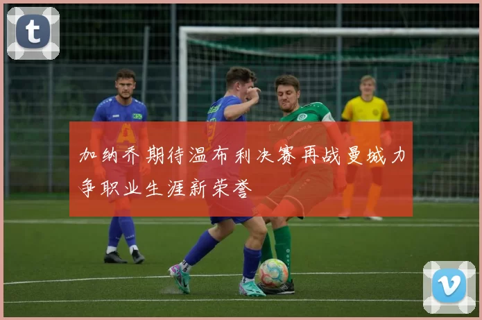 加纳乔期待温布利决赛再战曼城力争职业生涯新荣誉
