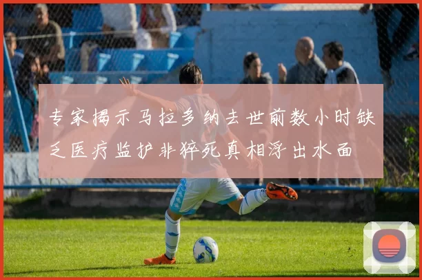 专家揭示马拉多纳去世前数小时缺乏医疗监护非猝死真相浮出水面