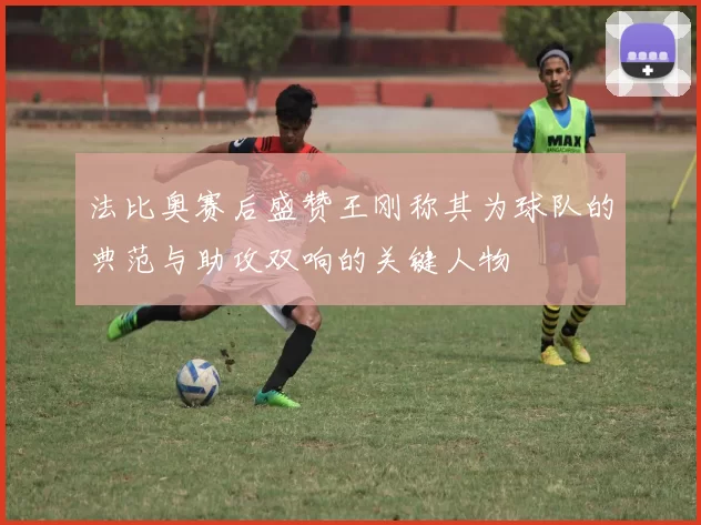 法比奥赛后盛赞王刚称其为球队的典范与助攻双响的关键人物