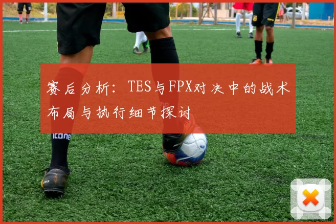赛后分析：TES与FPX对决中的战术布局与执行细节探讨