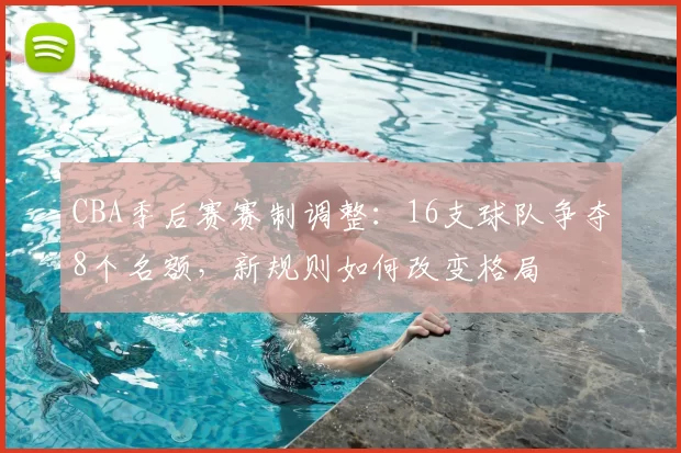 CBA季后赛赛制调整:16支球队争夺8个名额,新规则如何改变格局