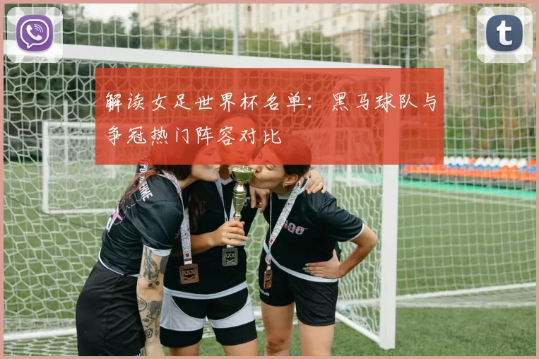 解读女足世界杯名单：黑马球队与争冠热门阵容对比