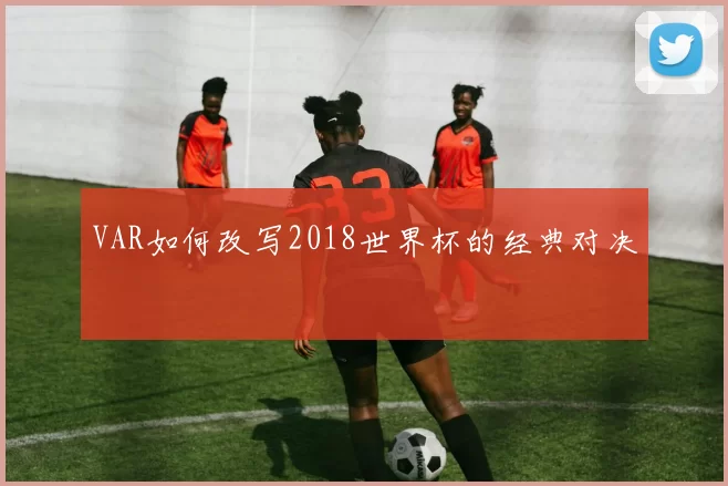 VAR如何改写2018世界杯的经典对决
