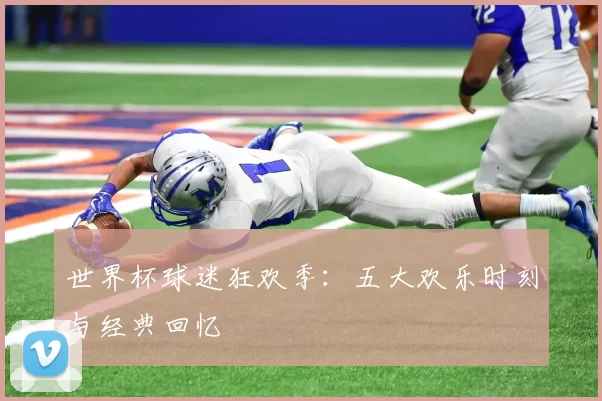 世界杯球迷狂欢季：五大欢乐时刻与经典回忆