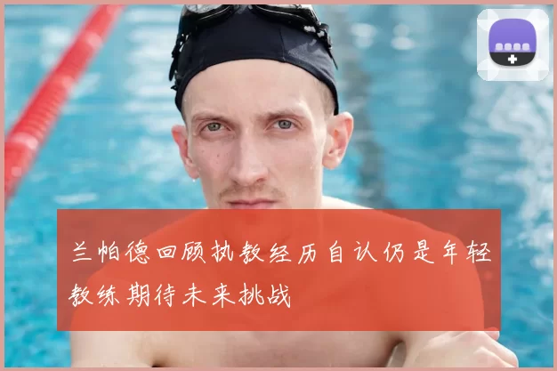 兰帕德回顾执教经历自认仍是年轻教练期待未来挑战