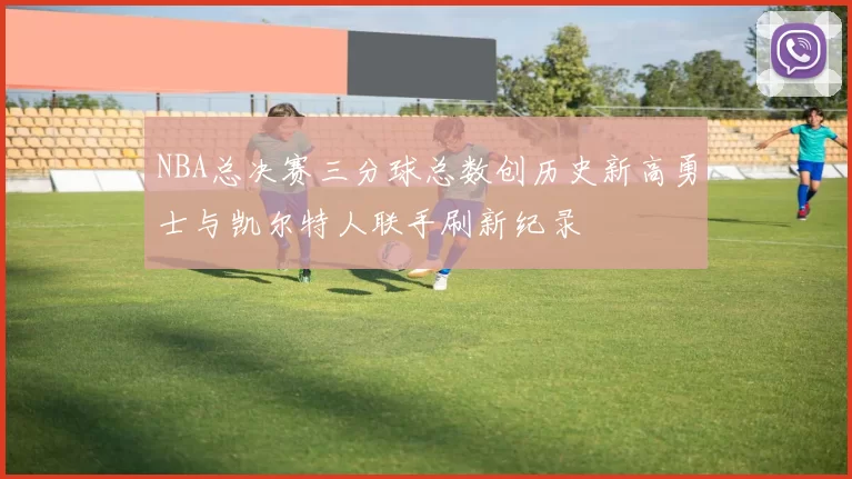 NBA总决赛三分球总数创历史新高勇士与凯尔特人联手刷新纪录