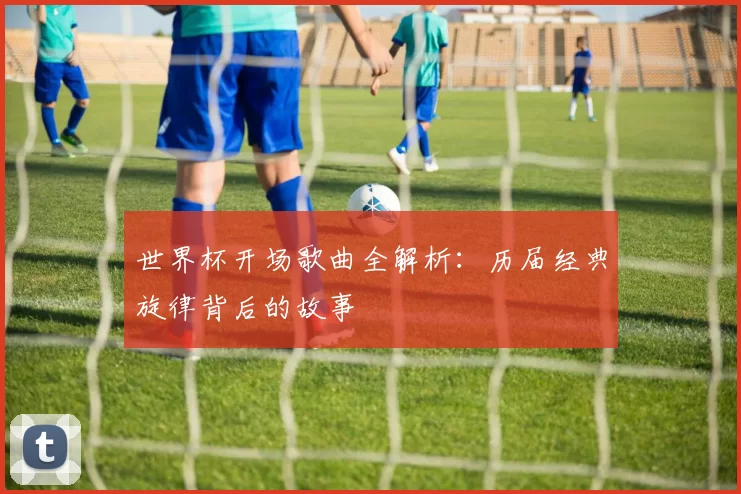 世界杯开场歌曲全解析:历届经典旋律背后的故事