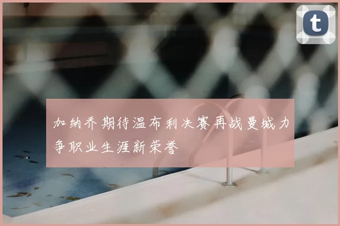 加纳乔期待温布利决赛再战曼城力争职业生涯新荣誉