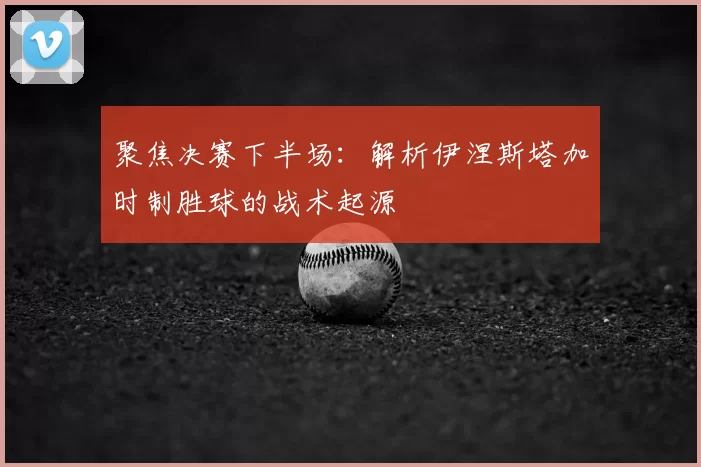 聚焦决赛下半场：解析伊涅斯塔加时制胜球的战术起源