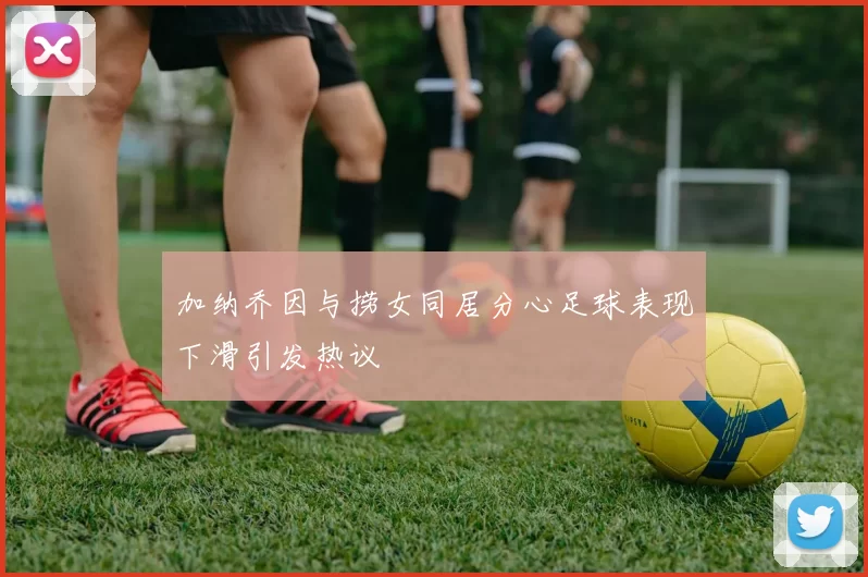 加纳乔因与捞女同居分心足球表现下滑引发热议