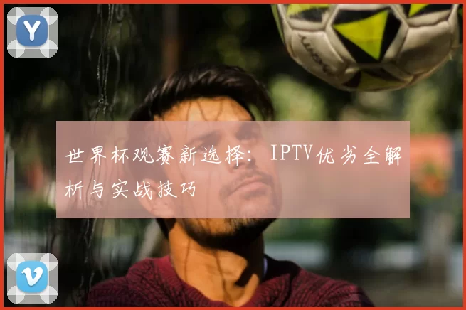 世界杯观赛新选择：IPTV优劣全解析与实战技巧