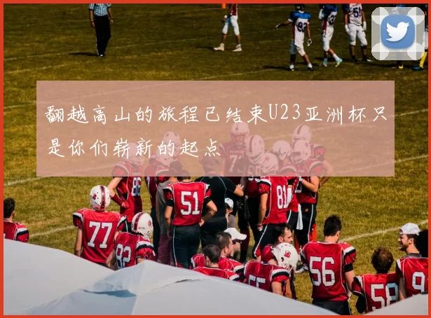 翻越高山的旅程已结束U23亚洲杯只是你们崭新的起点