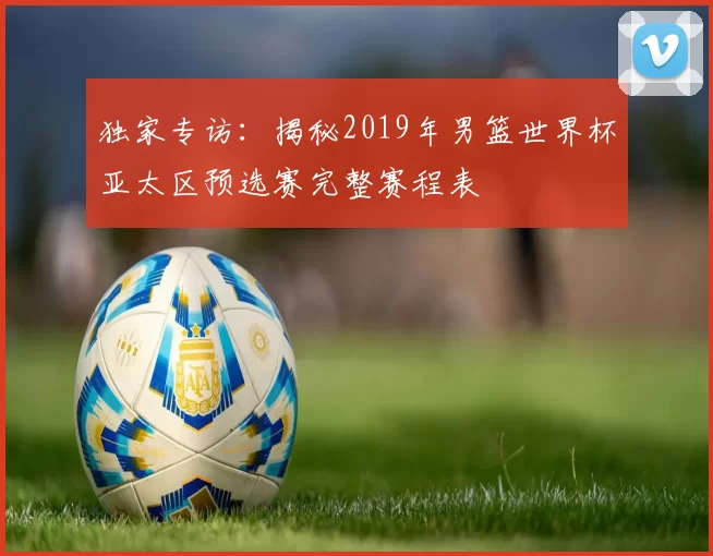 独家专访：揭秘2019年男篮世界杯亚太区预选赛完整赛程表