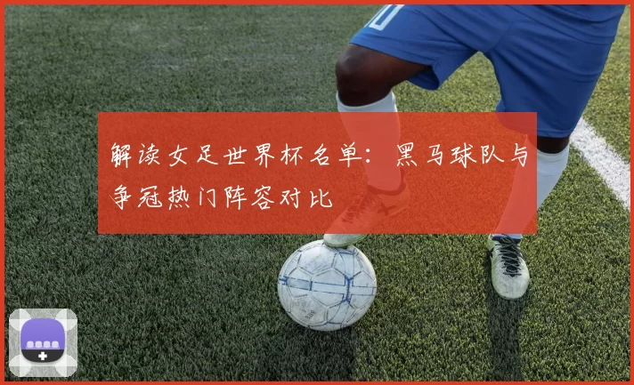 解读女足世界杯名单:黑马球队与争冠热门阵容对比