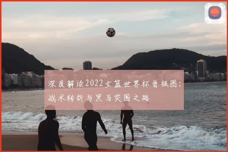 深度解读2022女篮世界杯晋级图：战术转折与黑马突围之路