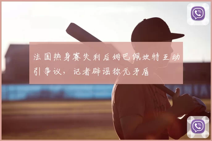 法国热身赛失利后姆巴佩坎特互动引争议，记者辟谣称无矛盾
