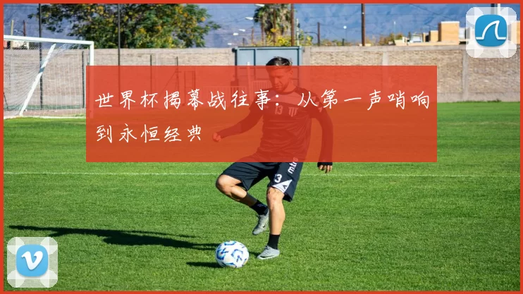 世界杯揭幕战往事:从第一声哨响到永恒经典