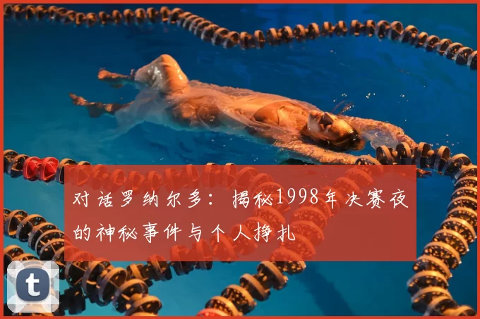 对话罗纳尔多：揭秘1998年决赛夜的神秘事件与个人挣扎