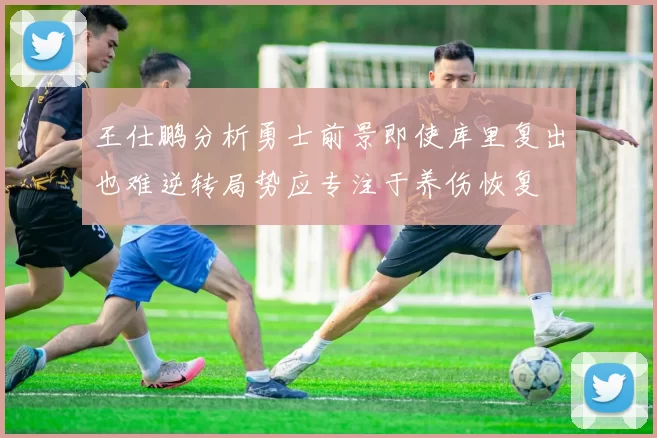 王仕鹏分析勇士前景即使库里复出也难逆转局势应专注于养伤恢复