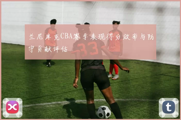 兰尼库克CBA赛季表现得分效率与防守贡献评估