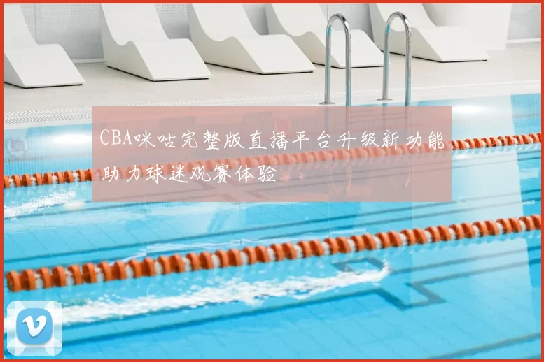 CBA咪咕完整版直播平台升级新功能助力球迷观赛体验