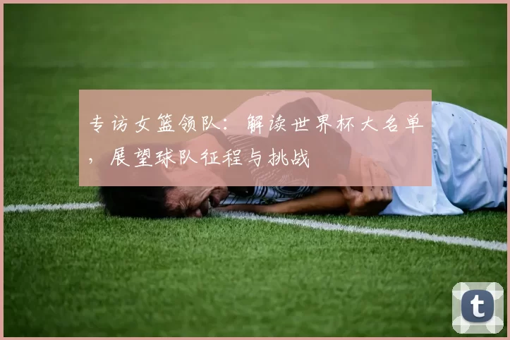 专访女篮领队：解读世界杯大名单，展望球队征程与挑战
