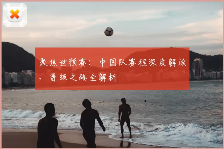 聚焦世预赛：中国队赛程深度解读，晋级之路全解析