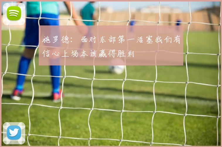施罗德:面对东部第一活塞我们有信心上场本该赢得胜利
