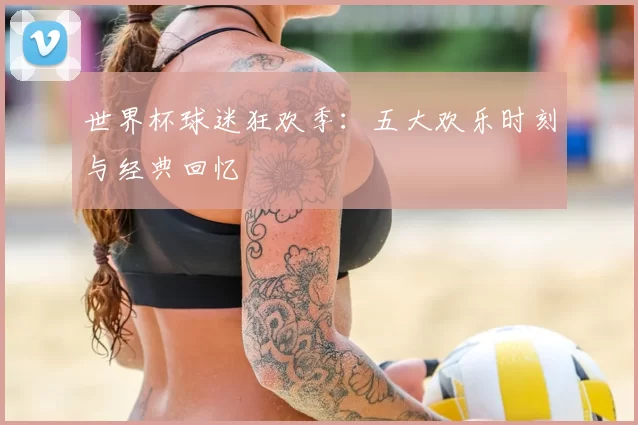 世界杯球迷狂欢季：五大欢乐时刻与经典回忆