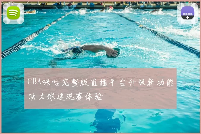 CBA咪咕完整版直播平台升级新功能助力球迷观赛体验