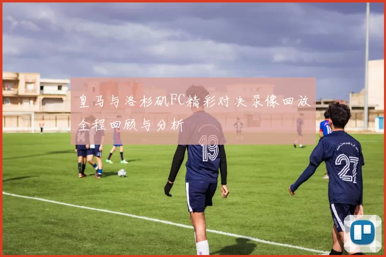 皇马与洛杉矶FC精彩对决录像回放全程回顾与分析