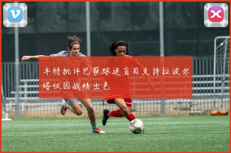 丰特批评巴萨球迷盲目支持拉波尔塔仅因战绩出色