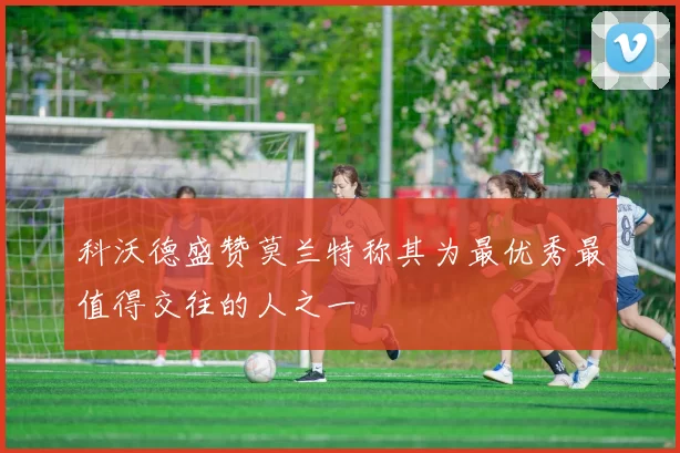 科沃德盛赞莫兰特称其为最优秀最值得交往的人之一
