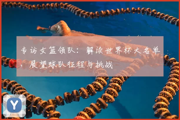 专访女篮领队：解读世界杯大名单，展望球队征程与挑战