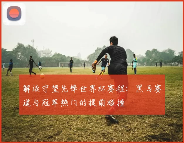 解读守望先锋世界杯赛程:黑马赛道与冠军热门的提前碰撞