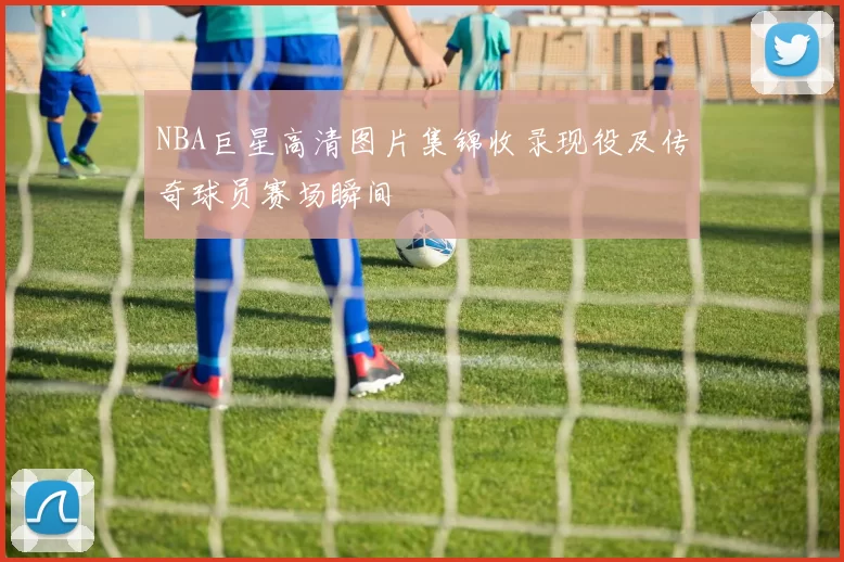 NBA巨星高清图片集锦收录现役及传奇球员赛场瞬间