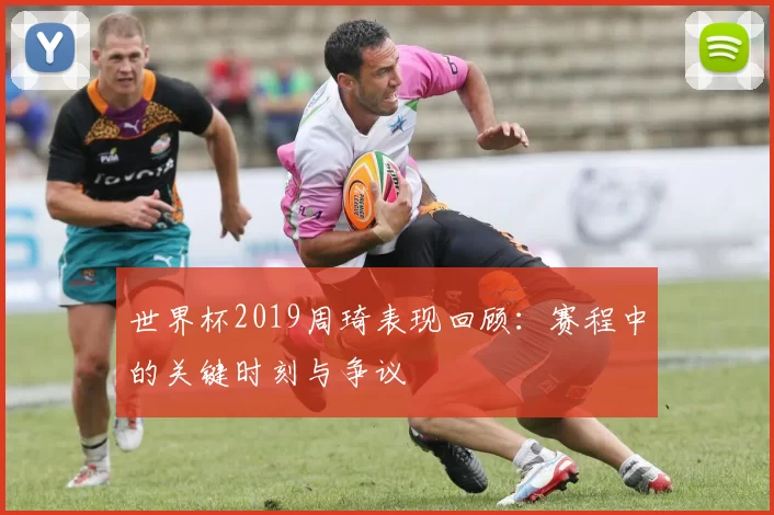 世界杯2019周琦表现回顾：赛程中的关键时刻与争议