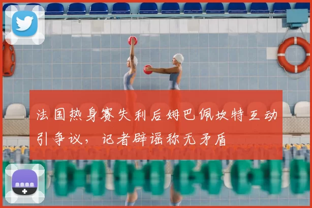 法国热身赛失利后姆巴佩坎特互动引争议，记者辟谣称无矛盾