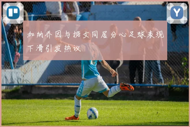 加纳乔因与捞女同居分心足球表现下滑引发热议