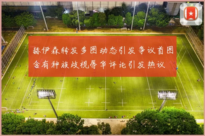 赫伊森转发多图动态引发争议首图含有种族歧视辱华评论引发热议