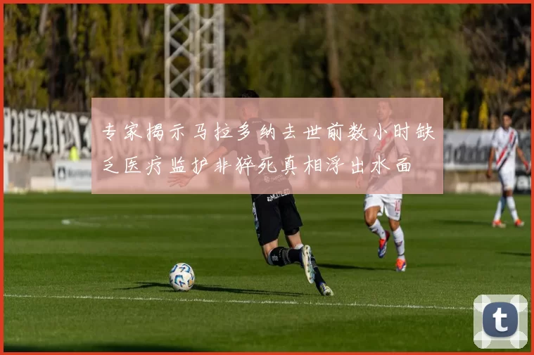 专家揭示马拉多纳去世前数小时缺乏医疗监护非猝死真相浮出水面