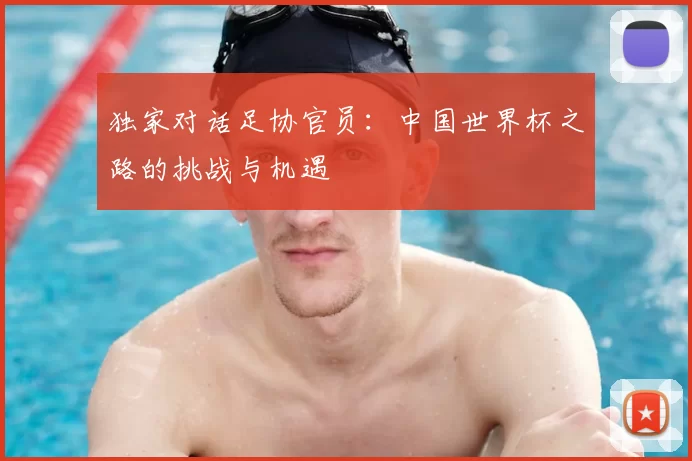 独家对话足协官员：中国世界杯之路的挑战与机遇