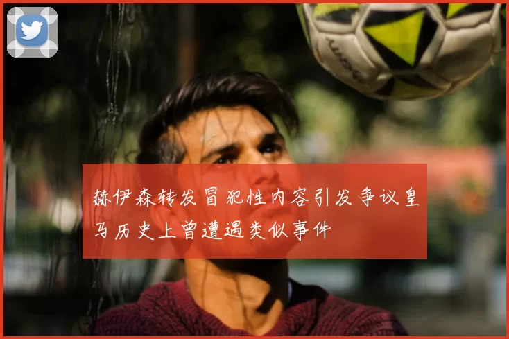 赫伊森转发冒犯性内容引发争议皇马历史上曾遭遇类似事件