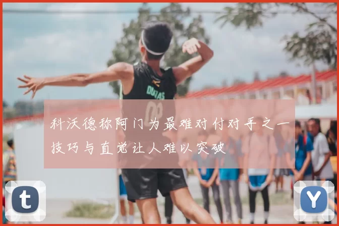 科沃德称阿门为最难对付对手之一技巧与直觉让人难以突破